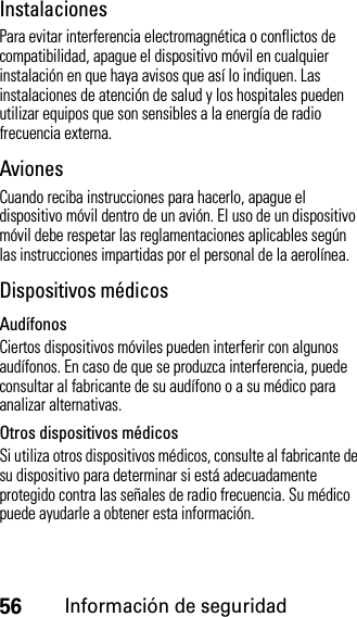 56Información de seguridadInstalacionesPara evitar interferencia electromagnética o conflictos de compatibilidad, apague el dispositivo móvil en cualquier instalación en que haya avisos que así lo indiquen. Las instalaciones de atención de salud y los hospitales pueden utilizar equipos que son sensibles a la energía de radio frecuencia externa.AvionesCuando reciba instrucciones para hacerlo, apague el dispositivo móvil dentro de un avión. El uso de un dispositivo móvil debe respetar las reglamentaciones aplicables según las instrucciones impartidas por el personal de la aerolínea.Dispositivos médicosAudífonosCiertos dispositivos móviles pueden interferir con algunos audífonos. En caso de que se produzca interferencia, puede consultar al fabricante de su audífono o a su médico para analizar alternativas.Otros dispositivos médicosSi utiliza otros dispositivos médicos, consulte al fabricante de su dispositivo para determinar si está adecuadamente protegido contra las señales de radio frecuencia. Su médico puede ayudarle a obtener esta información.