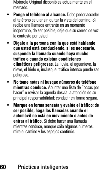 60Prácticas inteligentesMotorola Original disponibles actualmente en el mercado.• Ponga el teléfono al alcance. Debe poder acceder al teléfono celular sin quitar la vista del camino. Si recibe una llamada entrante en un momento inoportuno, de ser posible, deje que su correo de voz la conteste por usted.• Dígale a la persona con la que está hablando que usted está conduciendo, si es necesario, suspenda la llamada cuando haya mucho tráfico o cuando existan condiciones climáticas peligrosas. La lluvia, el aguanieve, la nieve, el hielo e, incluso, el tráfico intenso puede ser peligroso.• No tome notas ni busque números de teléfono mientras conduce. Apuntar una lista de “cosas por hacer” o revisar la agenda desvía la atención de su principal responsabilidad: conducir en forma segura.• Marque en forma sensata y evalúe el tráfico; de ser posible, haga las llamadas cuando el automóvil no está en movimiento o antes de entrar al tráfico. Si debe hacer una llamada mientras conduce, marque sólo algunos números, mire el camino y los espejos continúe.