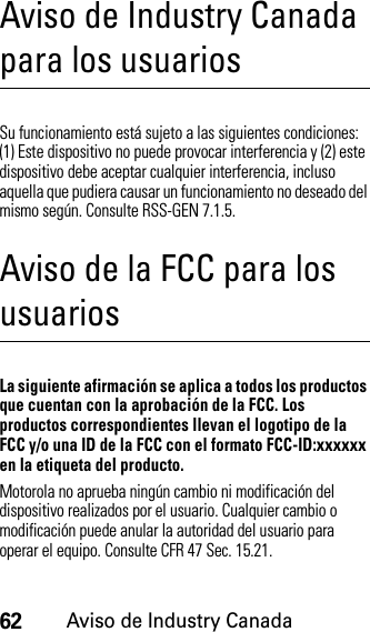 62Aviso de Industry CanadaAviso de Industry Canada para los usuariosAviso de Industry CanadaSu funcionamiento está sujeto a las siguientes condiciones: (1) Este dispositivo no puede provocar interferencia y (2) este dispositivo debe aceptar cualquier interferencia, incluso aquella que pudiera causar un funcionamiento no deseado del mismo según. Consulte RSS-GEN 7.1.5.Aviso de la FCC para los usuariosAvi so  FCCLa siguiente afirmación se aplica a todos los productos que cuentan con la aprobación de la FCC. Los productos correspondientes llevan el logotipo de la FCC y/o una ID de la FCC con el formato FCC-ID:xxxxxx en la etiqueta del producto.Motorola no aprueba ningún cambio ni modificación del dispositivo realizados por el usuario. Cualquier cambio o modificación puede anular la autoridad del usuario para operar el equipo. Consulte CFR 47 Sec. 15.21.