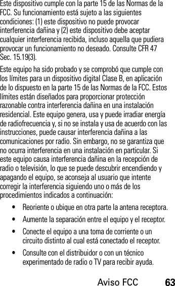 Aviso FCC63Este dispositivo cumple con la parte 15 de las Normas de la FCC. Su funcionamiento está sujeto a las siguientes condiciones: (1) este dispositivo no puede provocar interferencia dañina y (2) este dispositivo debe aceptar cualquier interferencia recibida, incluso aquella que pudiera provocar un funcionamiento no deseado. Consulte CFR 47 Sec. 15.19(3).Este equipo ha sido probado y se comprobó que cumple con los límites para un dispositivo digital Clase B, en aplicación de lo dispuesto en la parte 15 de las Normas de la FCC. Estos límites están diseñados para proporcionar protección razonable contra interferencia dañina en una instalación residencial. Este equipo genera, usa y puede irradiar energía de radiofrecuencia y, si no se instala y usa de acuerdo con las instrucciones, puede causar interferencia dañina a las comunicaciones por radio. Sin embargo, no se garantiza que no ocurra interferencia en una instalación en particular. Si este equipo causa interferencia dañina en la recepción de radio o televisión, lo que se puede descubrir encendiendo y apagando el equipo, se aconseja al usuario que intente corregir la interferencia siguiendo uno o más de los procedimientos indicados a continuación:•Reoriente o ubique en otra parte la antena receptora.•Aumente la separación entre el equipo y el receptor.•Conecte el equipo a una toma de corriente o un circuito distinto al cual está conectado el receptor.•Consulte con el distribuidor o con un técnico experimentado de radio o TV para recibir ayuda.