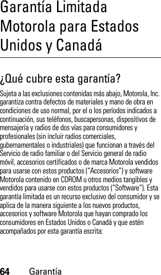 64GarantíaGarantía Limitada Motorola para Estados Unidos y CanadáGarantí a¿Qué cubre esta garantía?Sujeta a las exclusiones contenidas más abajo, Motorola, Inc. garantiza contra defectos de materiales y mano de obra en condiciones de uso normal, por el o los períodos indicados a continuación, sus teléfonos, buscapersonas, dispositivos de mensajería y radios de dos vías para consumidores y profesionales (sin incluir radios comerciales, gubernamentales o industriales) que funcionan a través del Servicio de radio familiar o del Servicio general de radio móvil, accesorios certificados o de marca Motorola vendidos para usarse con estos productos (“Accesorios”) y software Motorola contenido en CDROM u otros medios tangibles y vendidos para usarse con estos productos (“Software”). Esta garantía limitada es un recurso exclusivo del consumidor y se aplica de la manera siguiente a los nuevos productos, accesorios y software Motorola que hayan comprado los consumidores en Estados Unidos o Canadá y que estén acompañados por esta garantía escrita: