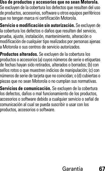 Garantía67Uso de productos y accesorios que no sean Motorola. Se excluyen de la cobertura los defectos que resulten del uso de productos, accesorios, software u otros equipos periféricos que no tengan marca ni certificación Motorola.Servicio o modificación sin autorización. Se excluyen de la cobertura los defectos o daños que resulten del servicio, prueba, ajuste, instalación, mantenimiento, alteración o modificación de cualquier tipo realizados por personas ajenas a Motorola o sus centros de servicio autorizados.Productos alterados. Se excluyen de la cobertura los productos o accesorios (a) cuyos números de serie o etiquetas de fechas hayan sido retirados, alterados o borrados; (b) con sellos rotos o que muestren indicios de manipulación; (c) con números de serie de tarjeta que no coincidan; o (d) cubiertas o piezas que no sean Motorola o no cumplan sus normativas.Servicios de comunicación. Se excluyen de la cobertura los defectos, daños o mal funcionamiento de los productos, accesorios o software debido a cualquier servicio o señal de comunicación al cual se pueda suscribir o usar con los productos, accesorios o software.