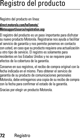 72RegistroRegistro del productoRegistroRegistro del producto en línea:direct.motorola.com/hellomoto/ Motosupport/source/registration.aspEl registro del producto es un paso importante para disfrutar su nuevo producto Motorola. Registrarse nos ayuda a facilitar el servicio de garantía y nos permite ponernos en contacto con usted, en caso que su producto requiera una actualización u otro tipo de servicio. El registro es solamente para residentes en los Estados Unidos y no se requiere para efectos de la cobertura de la garantía.Conserve en sus registros, el recibo de compra original con la fecha indicada en el mismo. Para obtener el servicio de garantía de su producto de comunicaciones personales Motorola, debe entregarnos una copia de su recibo de compra con la fecha para confirmar el estado de la garantía.Gracias por elegir un producto Motorola.