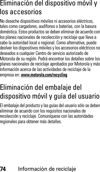 74Información de reciclajeEliminación del dispositivo móvil y los accesoriosNo deseche dispositivos móviles ni accesorios eléctricos, tales como cargadores, audífonos o baterías, con la basura doméstica. Estos productos se deben eliminar de acuerdo con los planes nacionales de recolección y reciclaje que lleva a cabo la autoridad local o regional. Como alternativa, puede deolver los dispositivos móviles y los accesorios eléctricos no deseados a cualquier Centro de servicio autorizado de Motorola de su región. Podrá encontrar los detalles sobre los planes nacionales de reciclaje aprobados por Motorola y más información acerca de las actividades de reciclaje de la empresa en: www.motorola.com/recyclingEliminación del embalaje del dispositivo móvil y guía del usuarioEl embalaje del producto y las guías del usuario sólo se deben eliminar de acuerdo con los requisitos nacionales de recolección y reciclaje. Comuníquese con las autoridades regionales para obtener más detalles.