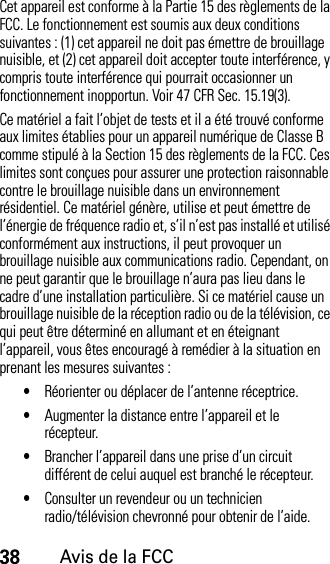 38Avis de la FCCCet appareil est conforme à la Partie 15 des règlements de la FCC. Le fonctionnement est soumis aux deux conditions suivantes : (1) cet appareil ne doit pas émettre de brouillage nuisible, et (2) cet appareil doit accepter toute interférence, y compris toute interférence qui pourrait occasionner un fonctionnement inopportun. Voir 47 CFR Sec. 15.19(3).Ce matériel a fait l’objet de tests et il a été trouvé conforme aux limites établies pour un appareil numérique de Classe B comme stipulé à la Section 15 des règlements de la FCC. Ces limites sont conçues pour assurer une protection raisonnable contre le brouillage nuisible dans un environnement résidentiel. Ce matériel génère, utilise et peut émettre de l’énergie de fréquence radio et, s’il n’est pas installé et utilisé conformément aux instructions, il peut provoquer un brouillage nuisible aux communications radio. Cependant, on ne peut garantir que le brouillage n’aura pas lieu dans le cadre d’une installation particulière. Si ce matériel cause un brouillage nuisible de la réception radio ou de la télévision, ce qui peut être déterminé en allumant et en éteignant l’appareil, vous êtes encouragé à remédier à la situation en prenant les mesures suivantes :•Réorienter ou déplacer de l’antenne réceptrice.•Augmenter la distance entre l’appareil et le récepteur.•Brancher l’appareil dans une prise d’un circuit différent de celui auquel est branché le récepteur.•Consulter un revendeur ou un technicien radio/télévision chevronné pour obtenir de l’aide.