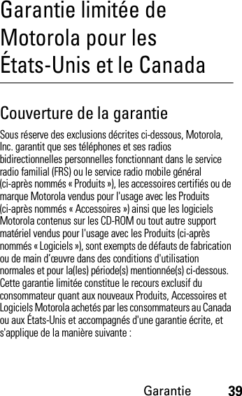 Garantie39Garantie limitée de Motorola pour les États-Unis et le CanadaGaranti eCouverture de la garantieSous réserve des exclusions décrites ci-dessous, Motorola, Inc. garantit que ses téléphones et ses radios bidirectionnelles personnelles fonctionnant dans le service radio familial (FRS) ou le service radio mobile général (ci-après nommés « Produits »), les accessoires certifiés ou de marque Motorola vendus pour l&apos;usage avec les Produits (ci-après nommés « Accessoires ») ainsi que les logiciels Motorola contenus sur les CD-ROM ou tout autre support matériel vendus pour l&apos;usage avec les Produits (ci-après nommés « Logiciels »), sont exempts de défauts de fabrication ou de main d’œuvre dans des conditions d&apos;utilisation normales et pour la(les) période(s) mentionnée(s) ci-dessous. Cette garantie limitée constitue le recours exclusif du consommateur quant aux nouveaux Produits, Accessoires et Logiciels Motorola achetés par les consommateurs au Canada ou aux États-Unis et accompagnés d&apos;une garantie écrite, et s&apos;applique de la manière suivante :