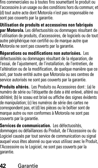 42Garantiefins commerciales ou à toutes fins soumettant le produit ou l&apos;accessoire à un usage ou des conditions hors du commun; et (d) tout autre acte dont Motorola n&apos;est pas responsable ne sont pas couverts par la garantie.Utilisation de produits et accessoires non fabriqués par Motorola. Les défectuosités ou dommages résultant de l&apos;utilisation de produits, d&apos;accessoires, de logiciels ou de tout autre périphérique non certifié ou de marque autre que Motorola ne sont pas couverts par la garantie.Réparations ou modifications non autorisées.  Les défectuosités ou dommages résultant de la réparation, de l&apos;essai, de l&apos;ajustement, de l&apos;installation, de l&apos;entretien, de l&apos;altération ou de la modification, de quelque manière que ce soit, par toute entité autre que Motorola ou ses centres de service autorisés ne sont pas couverts par la garantie.Produits altérés.  Les Produits ou Accessoires dont : (a) le numéro de série ou l&apos;étiquette de date a été enlevé, altéré ou oblitéré; (b) le sceau est brisé ou affiche des signes évidents de manipulation; (c) les numéros de série des cartes ne correspondent pas, et (d) les pièces ou le boîtier sont de marque autre ou non conformes à Motorola ne sont pas couverts par la garantie.Services de communication.  Les défectuosités, dommages ou défaillances du Produit, de l&apos;Accessoire ou du Logiciel causés par tout service de communication ou signal auquel vous êtes abonné ou que vous utilisez avec le Produit, l&apos;Accessoire ou le Logiciel, ne sont pas couverts par la garantie.