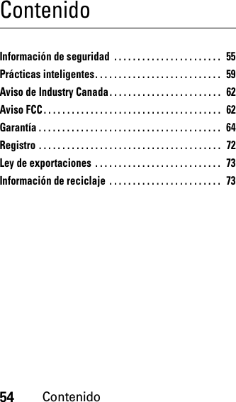 54ContenidoContenidoInformación de seguridad  . . . . . . . . . . . . . . . . . . . . . . .  55Prácticas inteligentes. . . . . . . . . . . . . . . . . . . . . . . . . . .  59Aviso de Industry Canada. . . . . . . . . . . . . . . . . . . . . . . .  62Aviso FCC. . . . . . . . . . . . . . . . . . . . . . . . . . . . . . . . . . . . . .   62Garantía . . . . . . . . . . . . . . . . . . . . . . . . . . . . . . . . . . . . . . .   64Registro . . . . . . . . . . . . . . . . . . . . . . . . . . . . . . . . . . . . . . .   72Ley de exportaciones . . . . . . . . . . . . . . . . . . . . . . . . . . .  73Información de reciclaje  . . . . . . . . . . . . . . . . . . . . . . . .  73