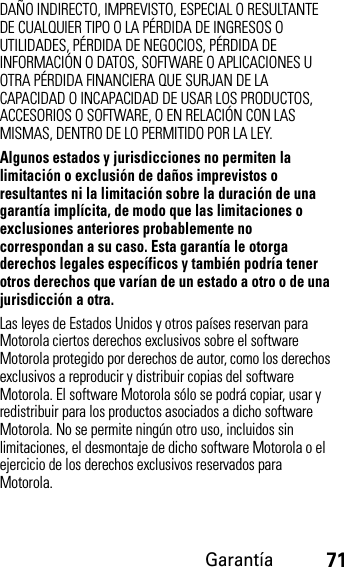 Garantía71DAÑO INDIRECTO, IMPREVISTO, ESPECIAL O RESULTANTE DE CUALQUIER TIPO O LA PÉRDIDA DE INGRESOS O UTILIDADES, PÉRDIDA DE NEGOCIOS, PÉRDIDA DE INFORMACIÓN O DATOS, SOFTWARE O APLICACIONES U OTRA PÉRDIDA FINANCIERA QUE SURJAN DE LA CAPACIDAD O INCAPACIDAD DE USAR LOS PRODUCTOS, ACCESORIOS O SOFTWARE, O EN RELACIÓN CON LAS MISMAS, DENTRO DE LO PERMITIDO POR LA LEY.Algunos estados y jurisdicciones no permiten la limitación o exclusión de daños imprevistos o resultantes ni la limitación sobre la duración de una garantía implícita, de modo que las limitaciones o exclusiones anteriores probablemente no correspondan a su caso. Esta garantía le otorga derechos legales específicos y también podría tener otros derechos que varían de un estado a otro o de una jurisdicción a otra. Las leyes de Estados Unidos y otros países reservan para Motorola ciertos derechos exclusivos sobre el software Motorola protegido por derechos de autor, como los derechos exclusivos a reproducir y distribuir copias del software Motorola. El software Motorola sólo se podrá copiar, usar y redistribuir para los productos asociados a dicho software Motorola. No se permite ningún otro uso, incluidos sin limitaciones, el desmontaje de dicho software Motorola o el ejercicio de los derechos exclusivos reservados para Motorola.