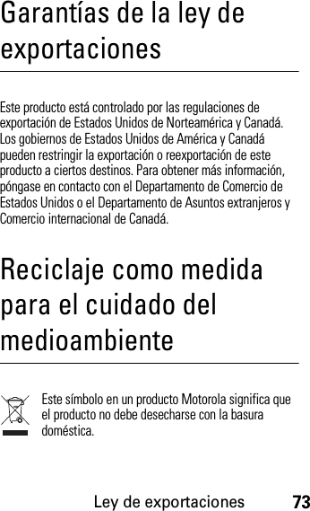 Ley de exportaciones73Garantías de la ley de exportacionesLey de exportacionesEste producto está controlado por las regulaciones de exportación de Estados Unidos de Norteamérica y Canadá. Los gobiernos de Estados Unidos de América y Canadá pueden restringir la exportación o reexportación de este producto a ciertos destinos. Para obtener más información, póngase en contacto con el Departamento de Comercio de Estados Unidos o el Departamento de Asuntos extranjeros y Comercio internacional de Canadá.Reciclaje como medida para el cuidado del medioambienteInformación de recic lajeEste símbolo en un producto Motorola significa que el producto no debe desecharse con la basura doméstica.