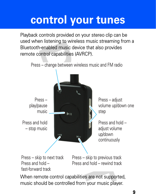 9control your tunescontrol your tunesPlayback controls provided on your stereo clip can be used when listening to wireless music streaming from a Bluetooth-enabled music device that also provides remote control capabilities (AVRCP). When remote control capabilities are not supported, music should be controlled from your music player.Press -- change between wireless music and FM radioPress -- skip to next trackPress and hold -- fast-forward trackPress -- skip to previous trackPress and hold -- rewind trackPress -- play/pause musicPress and hold -- stop musicPress -- adjust volume up/down one stepPress and hold -- adjust volume up/down continuously