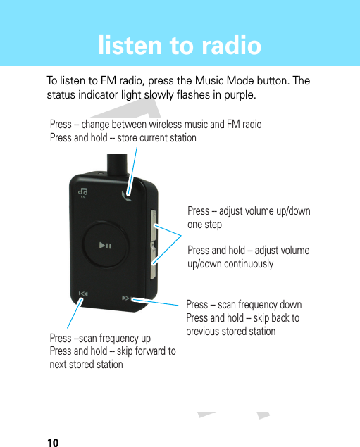 10listen to radiolisten to radioTo listen to FM radio, press the Music Mode button. The status indicator light slowly flashes in purple.Press -- change between wireless music and FM radioPress and hold -- store current stationPress --scan frequency upPress and hold -- skip forward to next stored stationPress -- scan frequency downPress and hold -- skip back to previous stored stationPress -- adjust volume up/down one stepPress and hold -- adjust volume up/down continuously