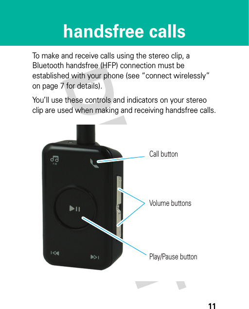 11handsfree callshandsfree callsTo make and receive calls using the stereo clip, a Bluetooth handsfree (HFP) connection must be established with your phone (see “connect wirelessly” on page 7 for details).You’ll use these controls and indicators on your stereo clip are used when making and receiving handsfree calls.Call buttonVolume buttonsPlay/Pause button