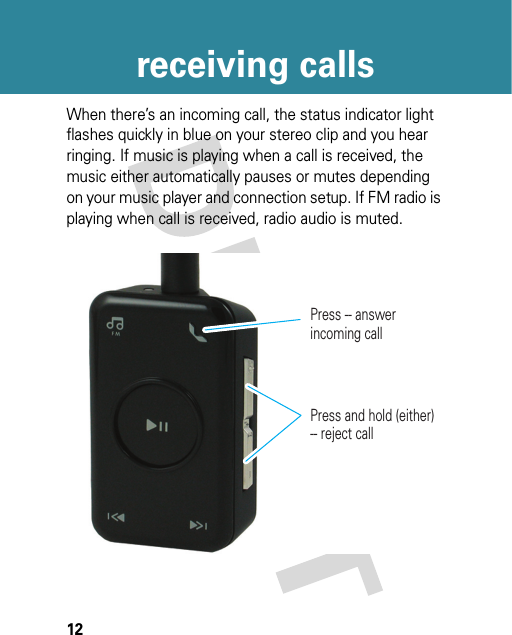 12receiving callsreceiving callsWhen there’s an incoming call, the status indicator light flashes quickly in blue on your stereo clip and you hear ringing. If music is playing when a call is received, the music either automatically pauses or mutes depending on your music player and connection setup. If FM radio is playing when call is received, radio audio is muted.Press -- answer incoming callPress and hold (either) -- reject call