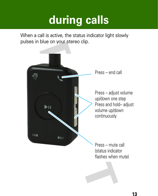 13during callsduring callsWhen a call is active, the status indicator light slowly pulses in blue on your stereo clip. Press -- end callPress -- adjust volume up/down one step Press and hold-- adjust volume up/down continuouslyPress -- mute call (status indicator flashes when mute)