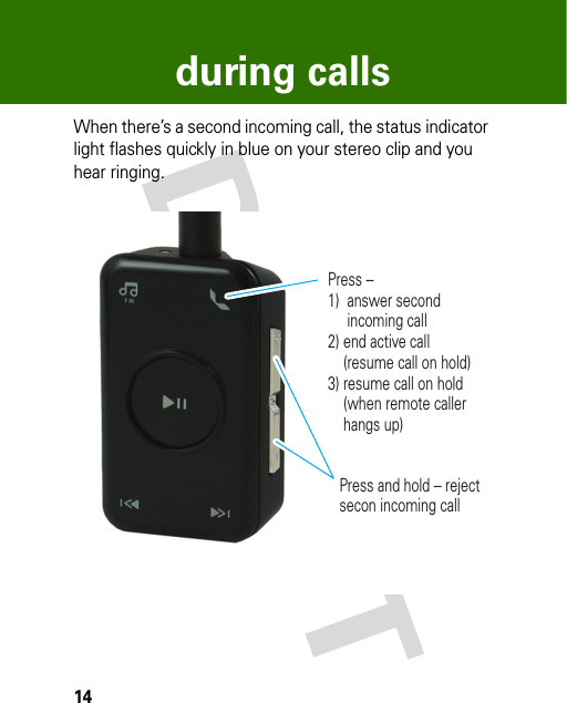 14during callsWhen there’s a second incoming call, the status indicator light flashes quickly in blue on your stereo clip and you hear ringing.Press -- 1)  answer second       incoming call2) end active call     (resume call on hold)3) resume call on hold     (when remote caller     hangs up)Press and hold -- reject secon incoming call