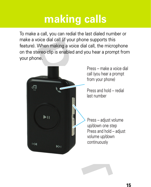 15making callsmaking callsTo make a call, you can redial the last dialed number or make a voice dial call (if your phone supports this feature). When making a voice dial call, the microphone on the stereo clip is enabled and you hear a prompt from your phone.Press -- adjust volume up/down one stepPress and hold -- adjust volume up/down continuouslyPress -- make a voice dial call (you hear a prompt from your phone)Press and hold -- redial last number