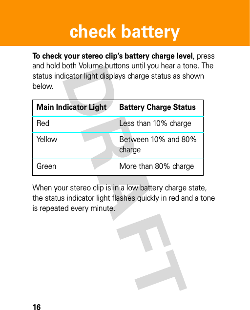 16check batterycheck batter yTo check your stereo clip’s battery charge level, press and hold both Volume buttons until you hear a tone. The status indicator light displays charge status as shown below.When your stereo clip is in a low battery charge state, the status indicator light flashes quickly in red and a tone is repeated every minute.Main Indicator Light Battery Charge StatusRed Less than 10% chargeYellow Between 10% and 80% chargeGreen More than 80% charge