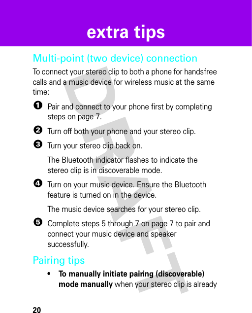 20extra tipsextra tipsMulti-point (two device) connectionTo connect your stereo clip to both a phone for handsfree calls and a music device for wireless music at the same time:  1Pair and connect to your phone first by completing steps on page 7.2Turn off both your phone and your stereo clip.3Turn your stereo clip back on. The Bluetooth indicator flashes to indicate the stereo clip is in discoverable mode.4Turn on your music device. Ensure the Bluetooth feature is turned on in the device.The music device searches for your stereo clip.5Complete steps 5 through 7 on page 7 to pair and connect your music device and speaker successfully.Pairing tips• To manually initiate pairing (discoverable) mode manually when your stereo clip is already 