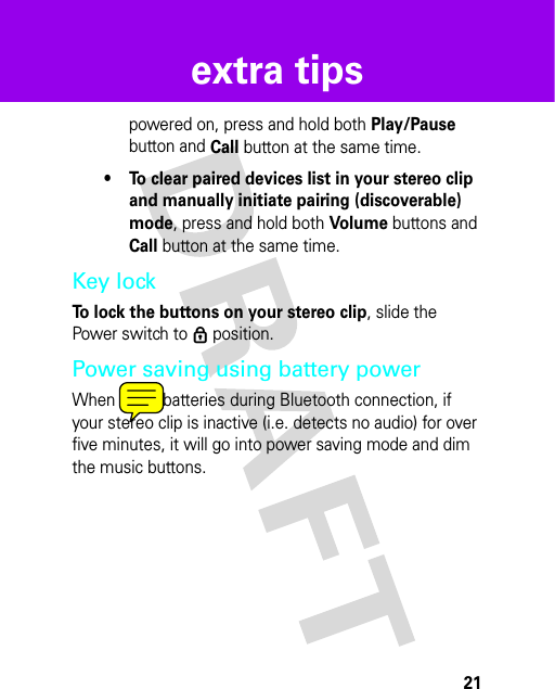 21extra tipspowered on, press and hold both Play/Pause button and Call button at the same time.• To clear paired devices list in your stereo clip and manually initiate pairing (discoverable) mode, press and hold both Volume buttons and Call button at the same time.Key lockTo lock the buttons on your stereo clip, slide the Power switch to ê position.Power saving using battery powerWhen using batteries during Bluetooth connection, if your stereo clip is inactive (i.e. detects no audio) for over five minutes, it will go into power saving mode and dim the music buttons.