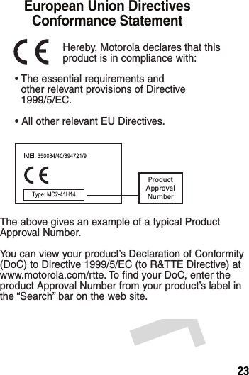 23• The essential requirements and  other relevant provisions of Directive  1999/5/EC.• All other relevant EU Directives.European Union Directives Conformance Statement ProductApprovalNumberThe above gives an example of a typical Product Approval Number.You can view your product’s Declaration of Conformity (DoC) to Directive 1999/5/EC (to R&amp;TTE Directive) at www.motorola.com/rtte. To find your DoC, enter the product Approval Number from your product’s label in the “Search” bar on the web site.Hereby, Motorola declares that this product is in compliance with: