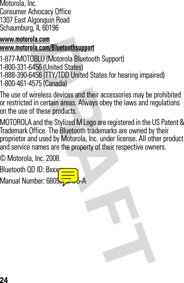 24 Motorola, Inc.Consumer Advocacy Office1307 East Algonquin RoadSchaumburg, IL 60196www.motorola.comwww.motorola.com/Bluetoothsupport1-877-MOTOBLU (Motorola Bluetooth Support)1-800-331-6456 (United States)1-888-390-6456 (TTY/TDD United States for hearing impaired)1-800-461-4575 (Canada)The use of wireless devices and their accessories may be prohibited or restricted in certain areas. Always obey the laws and regulations on the use of these products.MOTOROLA and the Stylized M Logo are registered in the US Patent &amp; Trademark Office. The Bluetooth trademarks are owned by their proprietor and used by Motorola, Inc. under license. All other product and service names are the property of their respective owners.© Motorola, Inc. 2008.Bluetooth QD ID: BxxxxxManual Number: 6809519A75-A