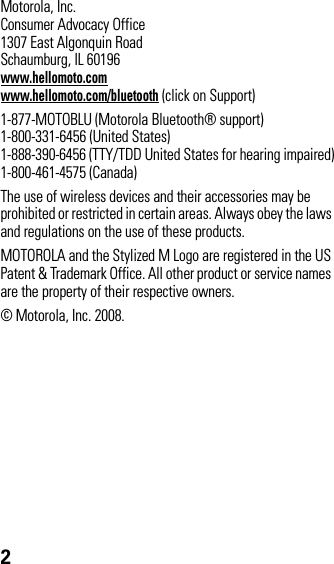 2 Motorola, Inc.Consumer Advocacy Office1307 East Algonquin RoadSchaumburg, IL 60196www.hellomoto.comwww.hellomoto.com/bluetooth (click on Support)1-877-MOTOBLU (Motorola Bluetooth® support)1-800-331-6456 (United States)1-888-390-6456 (TTY/TDD United States for hearing impaired)1-800-461-4575 (Canada)The use of wireless devices and their accessories may be prohibited or restricted in certain areas. Always obey the laws and regulations on the use of these products.MOTOROLA and the Stylized M Logo are registered in the US Patent &amp; Trademark Office. All other product or service names are the property of their respective owners.© Motorola, Inc. 2008.