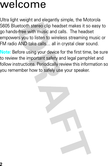 2welcomeUltra light weight and elegantly simple, the Motorola S605 Bluetooth stereo clip headset makes it so easy to go hands-free with music and calls.  The headset empowers you to listen to wireless streaming music or FM radio AND take calls… all in crystal clear sound.Note: Before using your device for the first time, be sure to review the important safety and legal pamphlet and follow instructions. Periodically review this information so you remember how to safely use your speaker.