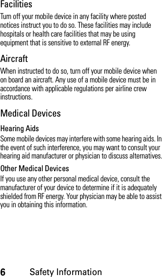 6Safety InformationFacilitiesTurn off your mobile device in any facility where posted notices instruct you to do so. These facilities may include hospitals or health care facilities that may be using equipment that is sensitive to external RF energy.AircraftWhen instructed to do so, turn off your mobile device when on board an aircraft. Any use of a mobile device must be in accordance with applicable regulations per airline crew instructions.Medical DevicesHearing AidsSome mobile devices may interfere with some hearing aids. In the event of such interference, you may want to consult your hearing aid manufacturer or physician to discuss alternatives.Other Medical DevicesIf you use any other personal medical device, consult the manufacturer of your device to determine if it is adequately shielded from RF energy. Your physician may be able to assist you in obtaining this information.