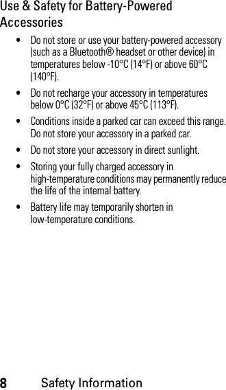 8Safety InformationUse &amp; Safety for Battery-Powered Accessories•Do not store or use your battery-powered accessory (such as a Bluetooth® headset or other device) in temperatures below -10°C (14°F) or above 60°C (140°F).•Do not recharge your accessory in temperatures below 0°C (32°F) or above 45°C (113°F).•Conditions inside a parked car can exceed this range. Do not store your accessory in a parked car.•Do not store your accessory in direct sunlight.•Storing your fully charged accessory in high-temperature conditions may permanently reduce the life of the internal battery.•Battery life may temporarily shorten in low-temperature conditions.