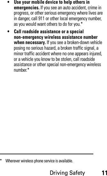 Driving Safety11• Use your mobile device to help others in emergencies. If you see an auto accident, crime in progress, or other serious emergency where lives are in danger, call 911 or other local emergency number, as you would want others to do for you.*• Call roadside assistance or a special non-emergency wireless assistance number when necessary. If you see a broken-down vehicle posing no serious hazard, a broken traffic signal, a minor traffic accident where no one appears injured, or a vehicle you know to be stolen, call roadside assistance or other special non-emergency wireless number.** Wherever wireless phone service is available.