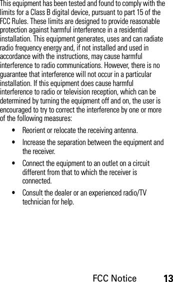 FCC Notice13This equipment has been tested and found to comply with the limits for a Class B digital device, pursuant to part 15 of the FCC Rules. These limits are designed to provide reasonable protection against harmful interference in a residential installation. This equipment generates, uses and can radiate radio frequency energy and, if not installed and used in accordance with the instructions, may cause harmful interference to radio communications. However, there is no guarantee that interference will not occur in a particular installation. If this equipment does cause harmful interference to radio or television reception, which can be determined by turning the equipment off and on, the user is encouraged to try to correct the interference by one or more of the following measures:•Reorient or relocate the receiving antenna.•Increase the separation between the equipment and the receiver.•Connect the equipment to an outlet on a circuit different from that to which the receiver is connected.•Consult the dealer or an experienced radio/TV technician for help.