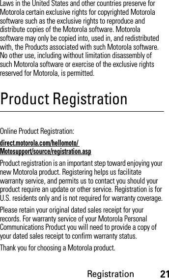 Registration21Laws in the United States and other countries preserve for Motorola certain exclusive rights for copyrighted Motorola software such as the exclusive rights to reproduce and distribute copies of the Motorola software. Motorola software may only be copied into, used in, and redistributed with, the Products associated with such Motorola software. No other use, including without limitation disassembly of such Motorola software or exercise of the exclusive rights reserved for Motorola, is permitted.Product RegistrationRegistrationOnline Product Registration:direct.motorola.com/hellomoto/ Motosupport/source/registration.aspProduct registration is an important step toward enjoying your new Motorola product. Registering helps us facilitate warranty service, and permits us to contact you should your product require an update or other service. Registration is for U.S. residents only and is not required for warranty coverage.Please retain your original dated sales receipt for your records. For warranty service of your Motorola Personal Communications Product you will need to provide a copy of your dated sales receipt to confirm warranty status.Thank you for choosing a Motorola product.