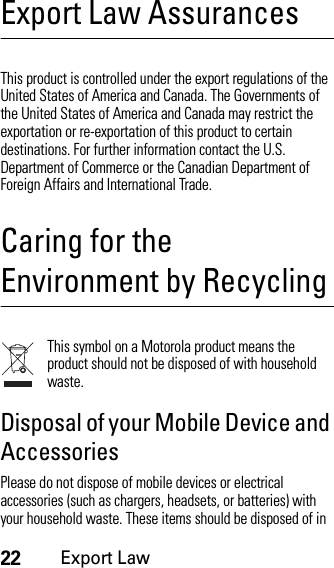 22Export LawExport Law AssurancesExport LawThis product is controlled under the export regulations of the United States of America and Canada. The Governments of the United States of America and Canada may restrict the exportation or re-exportation of this product to certain destinations. For further information contact the U.S. Department of Commerce or the Canadian Department of Foreign Affairs and International Trade.Caring for the Environment by RecyclingRecycli ng Infor mationThis symbol on a Motorola product means the product should not be disposed of with household waste.Disposal of your Mobile Device and AccessoriesPlease do not dispose of mobile devices or electrical accessories (such as chargers, headsets, or batteries) with your household waste. These items should be disposed of in 