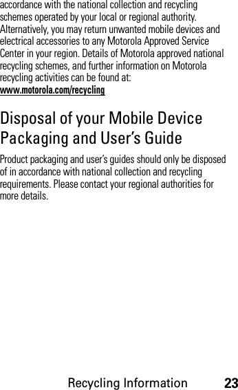 Recycling Information23accordance with the national collection and recycling schemes operated by your local or regional authority. Alternatively, you may return unwanted mobile devices and electrical accessories to any Motorola Approved Service Center in your region. Details of Motorola approved national recycling schemes, and further information on Motorola recycling activities can be found at: www.motorola.com/recyclingDisposal of your Mobile Device Packaging and User’s GuideProduct packaging and user’s guides should only be disposed of in accordance with national collection and recycling requirements. Please contact your regional authorities for more details.