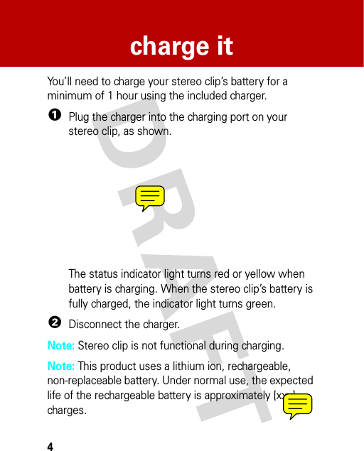 4charge itcha rge i tYou’ll need to charge your stereo clip’s battery for a minimum of 1 hour using the included charger.  1Plug the charger into the charging port on your stereo clip, as shown.The status indicator light turns red or yellow when battery is charging. When the stereo clip’s battery is fully charged, the indicator light turns green.2Disconnect the charger.Note: Stereo clip is not functional during charging.Note: This product uses a lithium ion, rechargeable, non-replaceable battery. Under normal use, the expected life of the rechargeable battery is approximately [xxx] charges.