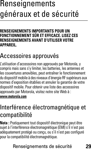 Renseignements de sécurité29Renseignements généraux et de sécuritéRenseignements de sécuritéRENSEIGNEMENTS IMPORTANTS POUR UN FONCTIONNEMENT SÛR ET EFFICACE. LISEZ CES RENSEIGNEMENTS AVANT D’UTILISER VOTRE APPAREIL.Accessoires approuvésL’utilisation d’accessoires non approuvés par Motorola, y compris mais sans s’y limiter, les batteries, les antennes et les couvertures amovibles, peut entraîner le fonctionnement du dispositif mobile à des niveaux d’énergie RF supérieurs aux normes d’exposition établies et annuler la garantie de votre dispositif mobile. Pour obtenir une liste des accessoires approuvés par Motorola, visitez notre site Web à : www.motorola.comInterférence électromagnétique et compatibilitéNota : Pratiquement tout dispositif électronique peut être sujet à l’interférence électromagnétique (EMI) s’il n’est pas adéquatement protégé ou conçu, ou s’il n’est pas configuré pour la compatibilité électromagnétique.