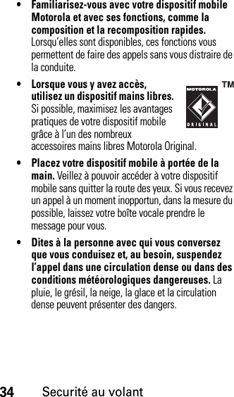 34Securité au volant• Familiarisez-vous avec votre dispositif mobile Motorola et avec ses fonctions, comme la composition et la recomposition rapides. Lorsqu’elles sont disponibles, ces fonctions vous permettent de faire des appels sans vous distraire de la conduite.• Lorsque vous y avez accès, utilisez un dispositif mains libres. Si possible, maximisez les avantages pratiques de votre dispositif mobile grâce à l’un des nombreux accessoires mains libres Motorola Original.• Placez votre dispositif mobile à portée de la main. Veillez à pouvoir accéder à votre dispositif mobile sans quitter la route des yeux. Si vous recevez un appel à un moment inopportun, dans la mesure du possible, laissez votre boîte vocale prendre le message pour vous.• Dites à la personne avec qui vous conversez que vous conduisez et, au besoin, suspendez l’appel dans une circulation dense ou dans des conditions météorologiques dangereuses. La pluie, le grésil, la neige, la glace et la circulation dense peuvent présenter des dangers.