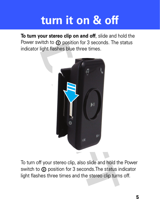 5turn it on &amp; offturn it on &amp; offTo turn your stereo clip on and off, slide and hold the Power switch to ë position for 3 seconds. The status indicator light flashes blue three times.To turn off your stereo clip, also slide and hold the Power switch to ë position for 3 seconds.The status indicator light flashes three times and the stereo clip turns off.