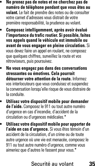 Securité au volant35• Ne prenez pas de notes et ne cherchez pas de numéro de téléphone pendant que vous êtes au volant. Le fait de prendre des notes ou de consulter votre carnet d&apos;adresses vous distrait de votre première responsabilité, la prudence au volant.• Composez intelligemment, après avoir évalué l&apos;importance du trafic routier. Si possible, faites vos appels quand le véhicule est immobile ou avant de vous engager en pleine circulation. Si vous devez faire un appel en roulant, ne composez que quelques chiffres, surveillez la route et vos rétroviseurs, puis poursuivez.• Ne vous engagez pas dans des conversations stressantes ou émotives. Cela pourrait détourner votre attention de la route. Informez vos interlocuteurs que vous conduisez et suspendez la conversation lorsqu’elle risque de vous distraire de la conduite.• Utilisez votre dispositif mobile pour demander de l’aide. Composez le 911 ou tout autre numéro d’urgence en cas d’incendie, d’accident de la circulation ou d’urgences médicales.*• Utilisez votre dispositif mobile pour apporter de l’aide en cas d’urgence. Si vous êtes témoin d’un accident de la circulation, d’un crime ou de toute autre urgence où une vie est menacée, composez le 911 ou tout autre numéro d’urgence, comme vous aimeriez que d’autres le fassent pour vous.*