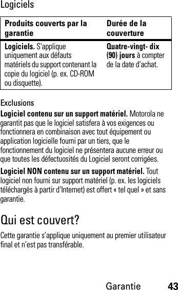 Garantie43LogicielsExclusionsLogiciel contenu sur un support matériel. Motorola ne garantit pas que le logiciel satisfera à vos exigences ou fonctionnera en combinaison avec tout équipement ou application logicielle fourni par un tiers, que le fonctionnement du logiciel ne présentera aucune erreur ou que toutes les défectuosités du Logiciel seront corrigées.Logiciel NON contenu sur un support matériel. Tout logiciel non fourni sur support matériel (p. ex. les logiciels téléchargés à partir d&apos;Internet) est offert « tel quel » et sans garantie.Qui est couvert?Cette garantie s’applique uniquement au premier utilisateur final et n’est pas transférable.Produits couverts par la garantie Durée de la couvertureLogiciels. S&apos;applique uniquement aux défauts matériels du support contenant la copie du logiciel (p. ex. CD-ROM ou disquette).Quatre-vingt- dix (90) jours à compter de la date d&apos;achat.