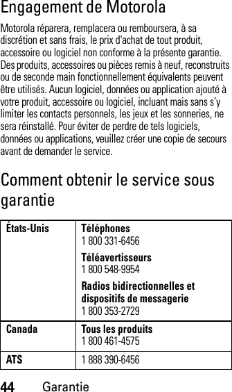 44GarantieEngagement de MotorolaMotorola réparera, remplacera ou remboursera, à sa discrétion et sans frais, le prix d&apos;achat de tout produit, accessoire ou logiciel non conforme à la présente garantie. Des produits, accessoires ou pièces remis à neuf, reconstruits ou de seconde main fonctionnellement équivalents peuvent être utilisés. Aucun logiciel, données ou application ajouté à votre produit, accessoire ou logiciel, incluant mais sans s’y limiter les contacts personnels, les jeux et les sonneries, ne sera réinstallé. Pour éviter de perdre de tels logiciels, données ou applications, veuillez créer une copie de secours avant de demander le service.Comment obtenir le service sous garantieÉtats-Unis Téléphones1 800 331-6456Téléavertisseurs1 800 548-9954Radios bidirectionnelles et dispositifs de messagerie1 800 353-2729Canada Tous les produits1 800 461-4575ATS1 888 390-6456