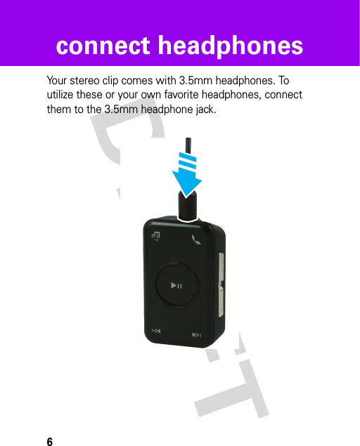 6connect headphonesconnect headphonesYour stereo clip comes with 3.5mm headphones. To utilize these or your own favorite headphones, connect them to the 3.5mm headphone jack.