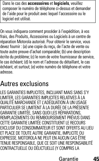 Garantie45On vous indiquera comment procéder à l’expédition, à vos frais, des Produits, Accessoires ou Logiciels à un centre de réparation Motorola autorisé. Pour obtenir le service, vous devez fournir : (a) une copie du reçu, de l’acte de vente ou toute autre preuve d’achat comparable; (b) une description écrite du problème; (c) le nom de votre fournisseur de service, le cas échéant; (d) le nom et l’adresse du détaillant, le cas échéant, et surtout; (e) votre numéro de téléphone et votre adresse.Autres exclusionsLES GARANTIES IMPLICITES, INCLUANT MAIS SANS S’Y LIMITER, LES GARANTIES IMPLICITES RELATIVES À LA QUALITÉ MARCHANDE ET L’ADÉQUATION À UN USAGE PARTICULIER SE LIMITENT À LA DURÉE DE LA PRÉSENTE GARANTIE LIMITÉE, SANS QUOI LES RÉPARATIONS, REMPLACEMENTS OU REMBOURSEMENT PRÉVUS DANS CETTE GARANTIE LIMITÉE CONSTITUENT LE RECOURS EXCLUSIF DU CONSOMMATEUR ET SONT OFFERTS AU LIEU ET PLACE DE TOUTE AUTRE GARANTIE, IMPLICITE OU EXPRESSE. MOTOROLA NE PEUT EN AUCUN CAS ÊTRE TENUE RESPONSABLE, QUE CE SOIT UNE RESPONSABILITÉ CONTRACTUELLE OU DÉLICTUELLE (Y COMPRIS LA Dans le cas des accessoires et logiciels, veuillez composer le numéro de téléphone ci-dessus et demander de l’aide pour le produit avec lequel l’accessoire ou le logiciel est utilisé.