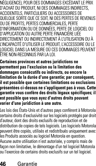 46GarantieNÉGLIGENCE), POUR DES DOMMAGES EXCÉDANT LE PRIX D’ACHAT DU PRODUIT, NI DES DOMMAGES INDIRECTS, ACCIDENTELS, PARTICULIERS OU ACCESSOIRES DE QUELQUE SORTE QUE CE SOIT, NI DES PERTES DE REVENUS OU DE PROFITS, PERTES COMMERCIALES, PERTE D’INFORMATION OU DE DONNÉES, PERTE DE LOGICIEL OU D’APPLICATION OU AUTRE PERTE FINANCIÈRE LIÉE DIRECTEMENT OU INDIRECTEMENT À L’UTILISATION OU À L’INCAPACITÉ D’UTILISER LE PRODUIT, L’ACCESSOIRE OU LE LOGICIEL DANS LA MESURE OÙ CES DOMMAGES PEUVENT ÊTRE NON-RECONNUS PAR LA LOI.Certaines provinces et autres juridictions ne permettent pas l&apos;exclusion ou la limitation des dommages consécutifs ou indirects, ou encore la limitation de la durée d&apos;une garantie; par conséquent, il est possible que certaines limitations ou exclusions présentées ci-dessus ne s&apos;appliquent pas à vous. Cette garantie vous confère des droits légaux spécifiques; il est possible que vous ayez d&apos;autres droits pouvant varier d&apos;une juridiction à une autre.Les lois des États-Unis et d&apos;autres pays confèrent à Motorola certains droits d&apos;exclusivité sur les logiciels protégés par droit d&apos;auteur, dont des droits exclusifs de reproduction et de distribution de copies de tels logiciels. Les logiciels Motorola peuvent être copiés, utilisés et redistribués uniquement avec les Produits associés au logiciel Motorola en question. Aucune autre utilisation n’est autorisée, y compris mais de façon non limitative, le démontage d&apos;un tel logiciel Motorola ou l&apos;exercice de certains droits exclusifs sur un tel logiciel.