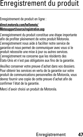 Enregistrement47Enregistrement du produitEnregistrementEnregistrement de produit en ligne :direct.motorola.com/hellomoto/ Motosupport/source/registration.aspL’enregistrement du produit constitue une étape importante afin de profiter pleinement de votre produit Motorola. L’enregistrement nous aide à faciliter notre service de garantie et nous permet de communiquer avec vous si le produit nécessite une mise à jour ou autres services. L’enregistrement ne concerne que les résidents des États-Unis et n’est pas obligatoire aux fins de la garantie.Veuillez conserver votre preuve d’achat dans vos dossiers. Pour obtenir les services en vertu de la garantie sur votre produit de communications personnelles de Motorola, vous devrez fournir une copie de cette preuve d’achat afin de confirmer l’état de la garantie.Merci d’avoir choisi un produit de Motorola.