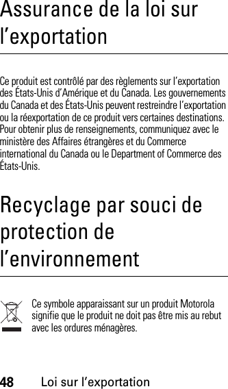 48Loi sur l’exportationAssurance de la loi sur l’exportationLoi sur l’exportationCe produit est contrôlé par des règlements sur l’exportation des États-Unis d’Amérique et du Canada. Les gouvernements du Canada et des États-Unis peuvent restreindre l’exportation ou la réexportation de ce produit vers certaines destinations. Pour obtenir plus de renseignements, communiquez avec le ministère des Affaires étrangères et du Commerce international du Canada ou le Department of Commerce des États-Unis.Recyclage par souci de protection de l’environnementInformation sur le recyclageCe symbole apparaissant sur un produit Motorola signifie que le produit ne doit pas être mis au rebut avec les ordures ménagères.