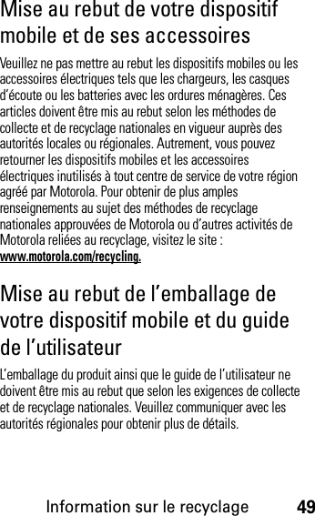 Information sur le recyclage49Mise au rebut de votre dispositif mobile et de ses accessoiresVeuillez ne pas mettre au rebut les dispositifs mobiles ou les accessoires électriques tels que les chargeurs, les casques d’écoute ou les batteries avec les ordures ménagères. Ces articles doivent être mis au rebut selon les méthodes de collecte et de recyclage nationales en vigueur auprès des autorités locales ou régionales. Autrement, vous pouvez retourner les dispositifs mobiles et les accessoires électriques inutilisés à tout centre de service de votre région agréé par Motorola. Pour obtenir de plus amples renseignements au sujet des méthodes de recyclage nationales approuvées de Motorola ou d’autres activités de Motorola reliées au recyclage, visitez le site : www.motorola.com/recycling.Mise au rebut de l’emballage de votre dispositif mobile et du guide de l’utilisateurL’emballage du produit ainsi que le guide de l’utilisateur ne doivent être mis au rebut que selon les exigences de collecte et de recyclage nationales. Veuillez communiquer avec les autorités régionales pour obtenir plus de détails.