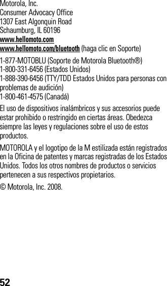 52 Motorola, Inc.Consumer Advocacy Office1307 East Algonquin RoadSchaumburg, IL 60196www.hellomoto.comwww.hellomoto.com/bluetooth (haga clic en Soporte)1-877-MOTOBLU (Soporte de Motorola Bluetooth®)1-800-331-6456 (Estados Unidos)1-888-390-6456 (TTY/TDD Estados Unidos para personas con problemas de audición)1-800-461-4575 (Canadá)El uso de dispositivos inalámbricos y sus accesorios puede estar prohibido o restringido en ciertas áreas. Obedezca siempre las leyes y regulaciones sobre el uso de estos productos.MOTOROLA y el logotipo de la M estilizada están registrados en la Oficina de patentes y marcas registradas de los Estados Unidos. Todos los otros nombres de productos o servicios pertenecen a sus respectivos propietarios.© Motorola, Inc. 2008.