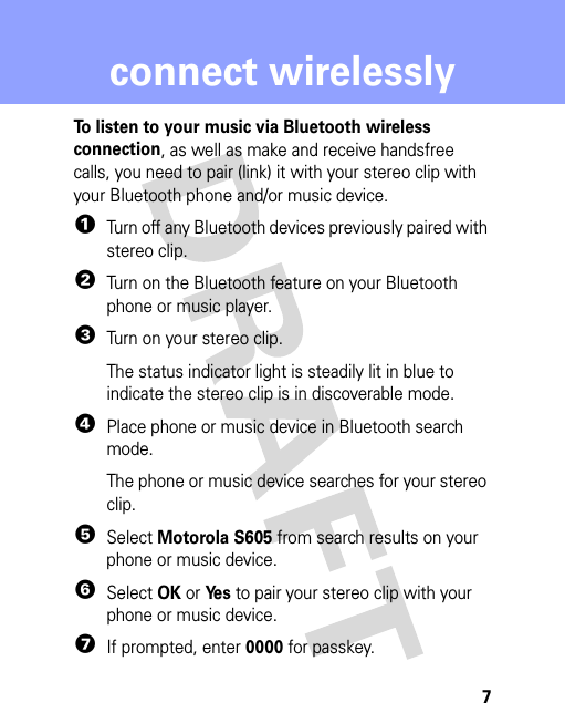 7connect wirelesslyconnect wirelesslyTo listen to your music via Bluetooth wireless connection, as well as make and receive handsfree calls, you need to pair (link) it with your stereo clip with your Bluetooth phone and/or music device.  1Turn off any Bluetooth devices previously paired with stereo clip.2Turn on the Bluetooth feature on your Bluetooth phone or music player.3Turn on your stereo clip.The status indicator light is steadily lit in blue to indicate the stereo clip is in discoverable mode.4Place phone or music device in Bluetooth search mode.The phone or music device searches for your stereo clip.5Select Motorola S605 from search results on your phone or music device.6Select OK or Ye s to pair your stereo clip with your phone or music device.7If prompted, enter 0000 for passkey.